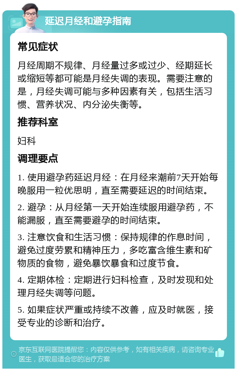 延迟月经和避孕指南 常见症状 月经周期不规律、月经量过多或过少、经期延长或缩短等都可能是月经失调的表现。需要注意的是，月经失调可能与多种因素有关，包括生活习惯、营养状况、内分泌失衡等。 推荐科室 妇科 调理要点 1. 使用避孕药延迟月经：在月经来潮前7天开始每晚服用一粒优思明，直至需要延迟的时间结束。 2. 避孕：从月经第一天开始连续服用避孕药，不能漏服，直至需要避孕的时间结束。 3. 注意饮食和生活习惯：保持规律的作息时间，避免过度劳累和精神压力，多吃富含维生素和矿物质的食物，避免暴饮暴食和过度节食。 4. 定期体检：定期进行妇科检查，及时发现和处理月经失调等问题。 5. 如果症状严重或持续不改善，应及时就医，接受专业的诊断和治疗。