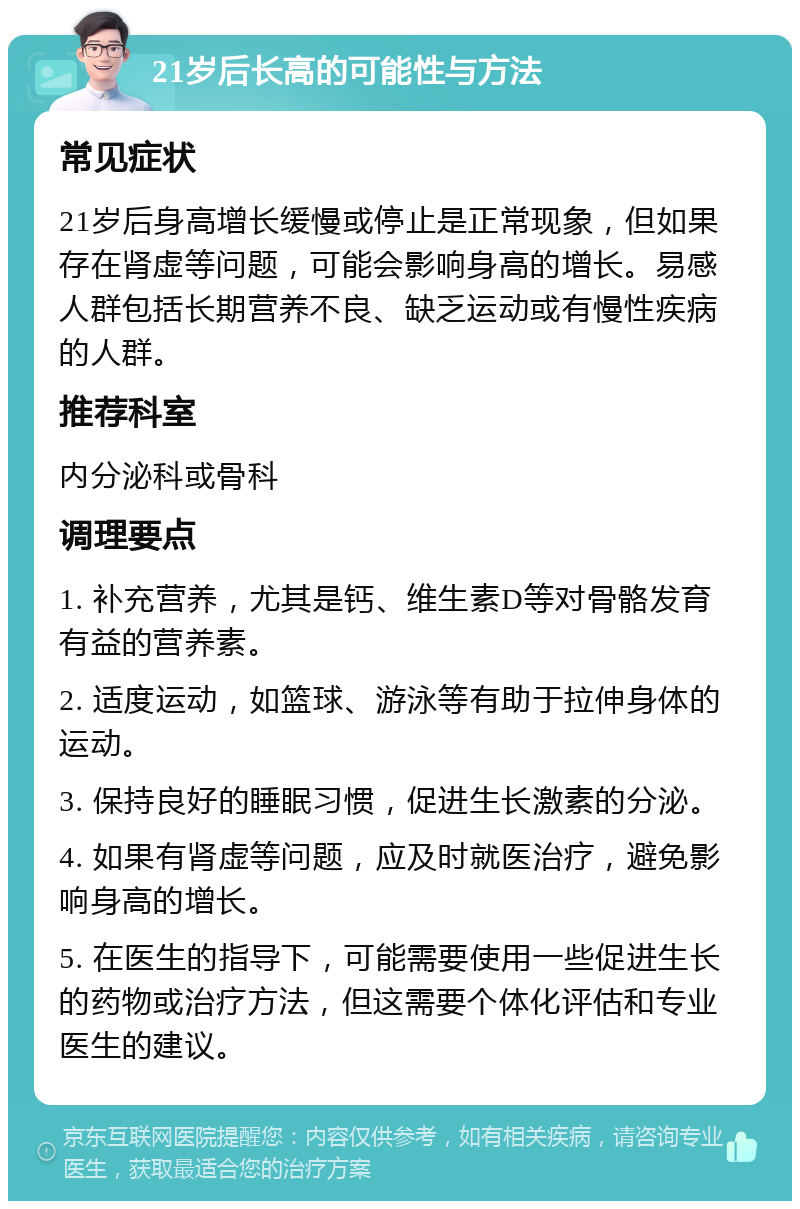 21岁后长高的可能性与方法 常见症状 21岁后身高增长缓慢或停止是正常现象，但如果存在肾虚等问题，可能会影响身高的增长。易感人群包括长期营养不良、缺乏运动或有慢性疾病的人群。 推荐科室 内分泌科或骨科 调理要点 1. 补充营养，尤其是钙、维生素D等对骨骼发育有益的营养素。 2. 适度运动，如篮球、游泳等有助于拉伸身体的运动。 3. 保持良好的睡眠习惯，促进生长激素的分泌。 4. 如果有肾虚等问题，应及时就医治疗，避免影响身高的增长。 5. 在医生的指导下，可能需要使用一些促进生长的药物或治疗方法，但这需要个体化评估和专业医生的建议。