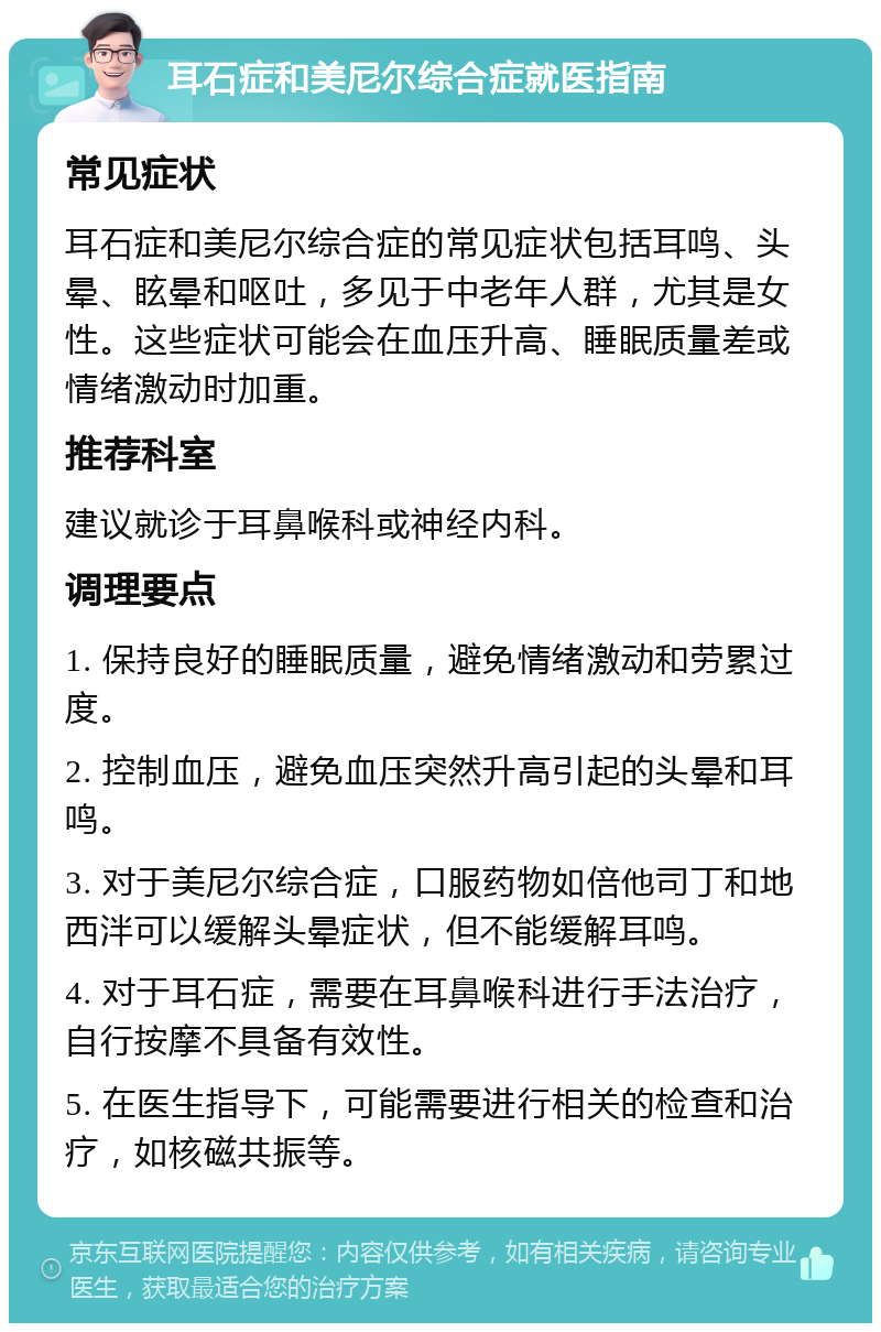 耳石症和美尼尔综合症就医指南 常见症状 耳石症和美尼尔综合症的常见症状包括耳鸣、头晕、眩晕和呕吐，多见于中老年人群，尤其是女性。这些症状可能会在血压升高、睡眠质量差或情绪激动时加重。 推荐科室 建议就诊于耳鼻喉科或神经内科。 调理要点 1. 保持良好的睡眠质量，避免情绪激动和劳累过度。 2. 控制血压，避免血压突然升高引起的头晕和耳鸣。 3. 对于美尼尔综合症，口服药物如倍他司丁和地西泮可以缓解头晕症状，但不能缓解耳鸣。 4. 对于耳石症，需要在耳鼻喉科进行手法治疗，自行按摩不具备有效性。 5. 在医生指导下，可能需要进行相关的检查和治疗，如核磁共振等。