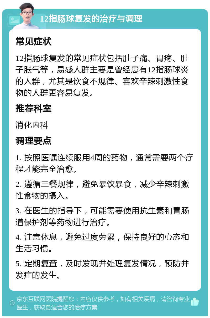 12指肠球复发的治疗与调理 常见症状 12指肠球复发的常见症状包括肚子痛、胃疼、肚子胀气等，易感人群主要是曾经患有12指肠球炎的人群，尤其是饮食不规律、喜欢辛辣刺激性食物的人群更容易复发。 推荐科室 消化内科 调理要点 1. 按照医嘱连续服用4周的药物，通常需要两个疗程才能完全治愈。 2. 遵循三餐规律，避免暴饮暴食，减少辛辣刺激性食物的摄入。 3. 在医生的指导下，可能需要使用抗生素和胃肠道保护剂等药物进行治疗。 4. 注意休息，避免过度劳累，保持良好的心态和生活习惯。 5. 定期复查，及时发现并处理复发情况，预防并发症的发生。