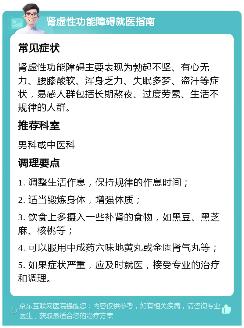 肾虚性功能障碍就医指南 常见症状 肾虚性功能障碍主要表现为勃起不坚、有心无力、腰膝酸软、浑身乏力、失眠多梦、盗汗等症状，易感人群包括长期熬夜、过度劳累、生活不规律的人群。 推荐科室 男科或中医科 调理要点 1. 调整生活作息，保持规律的作息时间； 2. 适当锻炼身体，增强体质； 3. 饮食上多摄入一些补肾的食物，如黑豆、黑芝麻、核桃等； 4. 可以服用中成药六味地黄丸或金匮肾气丸等； 5. 如果症状严重，应及时就医，接受专业的治疗和调理。