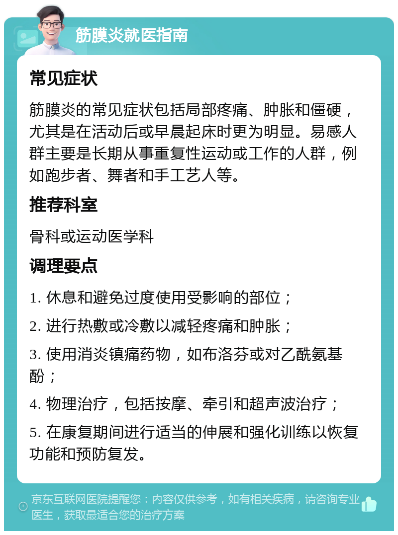 筋膜炎就医指南 常见症状 筋膜炎的常见症状包括局部疼痛、肿胀和僵硬，尤其是在活动后或早晨起床时更为明显。易感人群主要是长期从事重复性运动或工作的人群，例如跑步者、舞者和手工艺人等。 推荐科室 骨科或运动医学科 调理要点 1. 休息和避免过度使用受影响的部位； 2. 进行热敷或冷敷以减轻疼痛和肿胀； 3. 使用消炎镇痛药物，如布洛芬或对乙酰氨基酚； 4. 物理治疗，包括按摩、牵引和超声波治疗； 5. 在康复期间进行适当的伸展和强化训练以恢复功能和预防复发。