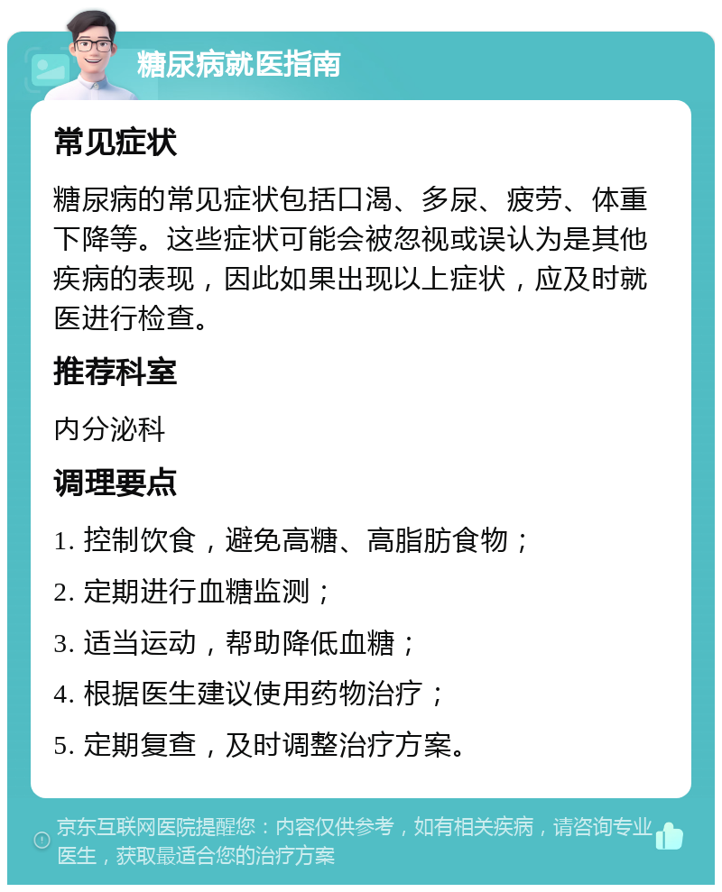 糖尿病就医指南 常见症状 糖尿病的常见症状包括口渴、多尿、疲劳、体重下降等。这些症状可能会被忽视或误认为是其他疾病的表现，因此如果出现以上症状，应及时就医进行检查。 推荐科室 内分泌科 调理要点 1. 控制饮食，避免高糖、高脂肪食物； 2. 定期进行血糖监测； 3. 适当运动，帮助降低血糖； 4. 根据医生建议使用药物治疗； 5. 定期复查，及时调整治疗方案。