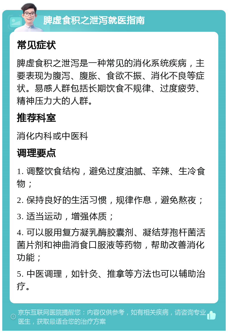 脾虚食积之泄泻就医指南 常见症状 脾虚食积之泄泻是一种常见的消化系统疾病，主要表现为腹泻、腹胀、食欲不振、消化不良等症状。易感人群包括长期饮食不规律、过度疲劳、精神压力大的人群。 推荐科室 消化内科或中医科 调理要点 1. 调整饮食结构，避免过度油腻、辛辣、生冷食物； 2. 保持良好的生活习惯，规律作息，避免熬夜； 3. 适当运动，增强体质； 4. 可以服用复方凝乳酶胶囊剂、凝结芽孢杆菌活菌片剂和神曲消食口服液等药物，帮助改善消化功能； 5. 中医调理，如针灸、推拿等方法也可以辅助治疗。