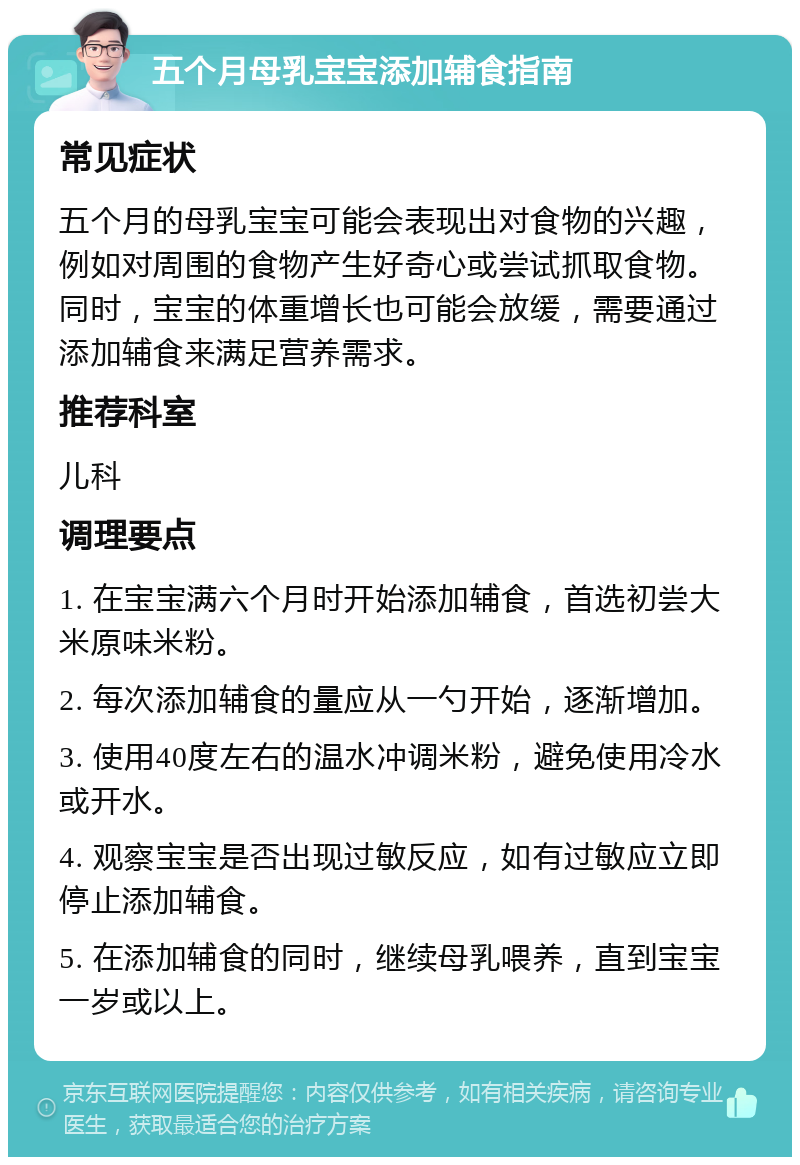 五个月母乳宝宝添加辅食指南 常见症状 五个月的母乳宝宝可能会表现出对食物的兴趣，例如对周围的食物产生好奇心或尝试抓取食物。同时，宝宝的体重增长也可能会放缓，需要通过添加辅食来满足营养需求。 推荐科室 儿科 调理要点 1. 在宝宝满六个月时开始添加辅食，首选初尝大米原味米粉。 2. 每次添加辅食的量应从一勺开始，逐渐增加。 3. 使用40度左右的温水冲调米粉，避免使用冷水或开水。 4. 观察宝宝是否出现过敏反应，如有过敏应立即停止添加辅食。 5. 在添加辅食的同时，继续母乳喂养，直到宝宝一岁或以上。