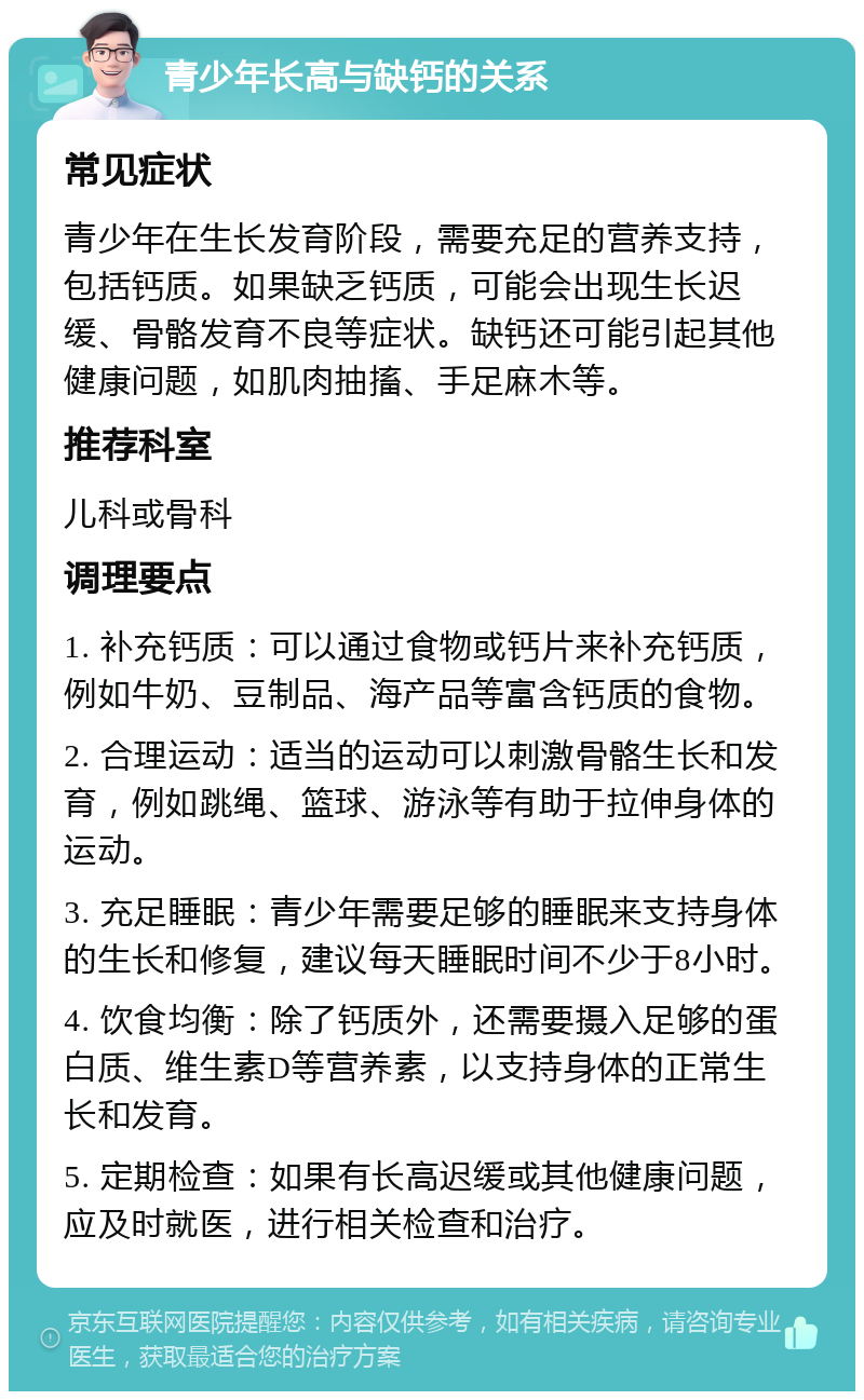 青少年长高与缺钙的关系 常见症状 青少年在生长发育阶段，需要充足的营养支持，包括钙质。如果缺乏钙质，可能会出现生长迟缓、骨骼发育不良等症状。缺钙还可能引起其他健康问题，如肌肉抽搐、手足麻木等。 推荐科室 儿科或骨科 调理要点 1. 补充钙质：可以通过食物或钙片来补充钙质，例如牛奶、豆制品、海产品等富含钙质的食物。 2. 合理运动：适当的运动可以刺激骨骼生长和发育，例如跳绳、篮球、游泳等有助于拉伸身体的运动。 3. 充足睡眠：青少年需要足够的睡眠来支持身体的生长和修复，建议每天睡眠时间不少于8小时。 4. 饮食均衡：除了钙质外，还需要摄入足够的蛋白质、维生素D等营养素，以支持身体的正常生长和发育。 5. 定期检查：如果有长高迟缓或其他健康问题，应及时就医，进行相关检查和治疗。