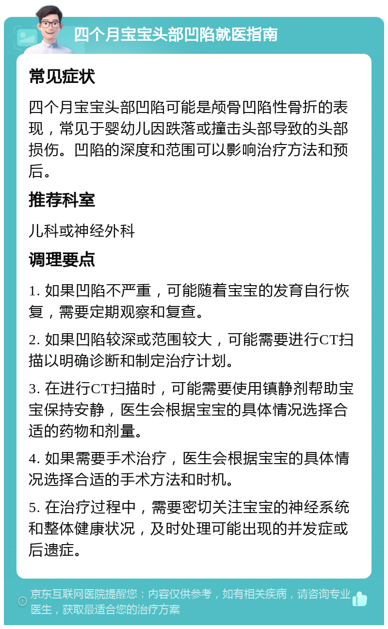 四个月宝宝头部凹陷就医指南 常见症状 四个月宝宝头部凹陷可能是颅骨凹陷性骨折的表现，常见于婴幼儿因跌落或撞击头部导致的头部损伤。凹陷的深度和范围可以影响治疗方法和预后。 推荐科室 儿科或神经外科 调理要点 1. 如果凹陷不严重，可能随着宝宝的发育自行恢复，需要定期观察和复查。 2. 如果凹陷较深或范围较大，可能需要进行CT扫描以明确诊断和制定治疗计划。 3. 在进行CT扫描时，可能需要使用镇静剂帮助宝宝保持安静，医生会根据宝宝的具体情况选择合适的药物和剂量。 4. 如果需要手术治疗，医生会根据宝宝的具体情况选择合适的手术方法和时机。 5. 在治疗过程中，需要密切关注宝宝的神经系统和整体健康状况，及时处理可能出现的并发症或后遗症。