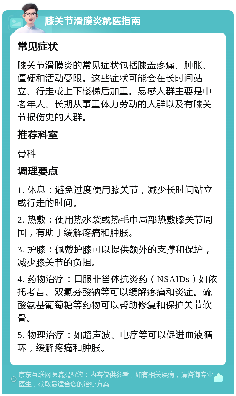 膝关节滑膜炎就医指南 常见症状 膝关节滑膜炎的常见症状包括膝盖疼痛、肿胀、僵硬和活动受限。这些症状可能会在长时间站立、行走或上下楼梯后加重。易感人群主要是中老年人、长期从事重体力劳动的人群以及有膝关节损伤史的人群。 推荐科室 骨科 调理要点 1. 休息：避免过度使用膝关节，减少长时间站立或行走的时间。 2. 热敷：使用热水袋或热毛巾局部热敷膝关节周围，有助于缓解疼痛和肿胀。 3. 护膝：佩戴护膝可以提供额外的支撑和保护，减少膝关节的负担。 4. 药物治疗：口服非甾体抗炎药（NSAIDs）如依托考昔、双氯芬酸钠等可以缓解疼痛和炎症。硫酸氨基葡萄糖等药物可以帮助修复和保护关节软骨。 5. 物理治疗：如超声波、电疗等可以促进血液循环，缓解疼痛和肿胀。