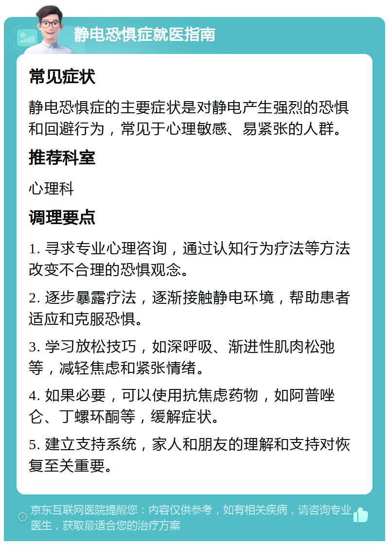 静电恐惧症就医指南 常见症状 静电恐惧症的主要症状是对静电产生强烈的恐惧和回避行为，常见于心理敏感、易紧张的人群。 推荐科室 心理科 调理要点 1. 寻求专业心理咨询，通过认知行为疗法等方法改变不合理的恐惧观念。 2. 逐步暴露疗法，逐渐接触静电环境，帮助患者适应和克服恐惧。 3. 学习放松技巧，如深呼吸、渐进性肌肉松弛等，减轻焦虑和紧张情绪。 4. 如果必要，可以使用抗焦虑药物，如阿普唑仑、丁螺环酮等，缓解症状。 5. 建立支持系统，家人和朋友的理解和支持对恢复至关重要。