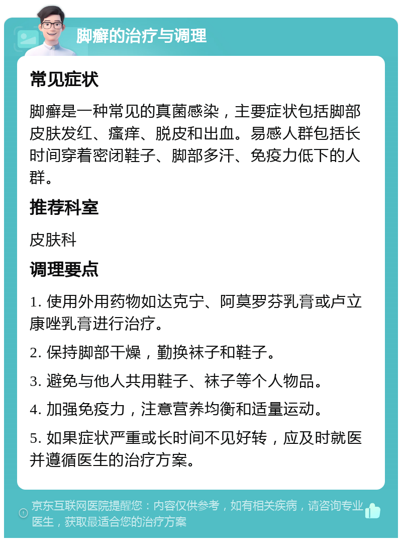 脚癣的治疗与调理 常见症状 脚癣是一种常见的真菌感染，主要症状包括脚部皮肤发红、瘙痒、脱皮和出血。易感人群包括长时间穿着密闭鞋子、脚部多汗、免疫力低下的人群。 推荐科室 皮肤科 调理要点 1. 使用外用药物如达克宁、阿莫罗芬乳膏或卢立康唑乳膏进行治疗。 2. 保持脚部干燥，勤换袜子和鞋子。 3. 避免与他人共用鞋子、袜子等个人物品。 4. 加强免疫力，注意营养均衡和适量运动。 5. 如果症状严重或长时间不见好转，应及时就医并遵循医生的治疗方案。