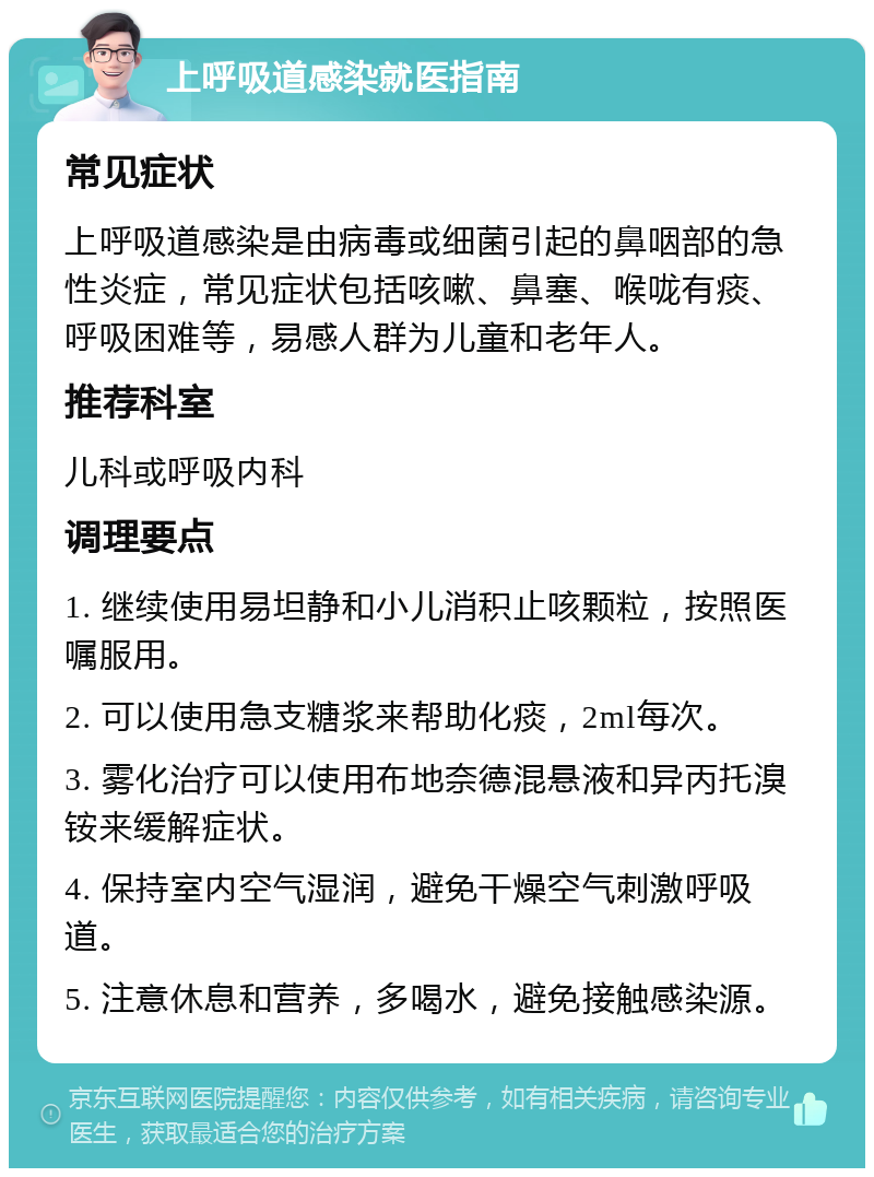 上呼吸道感染就医指南 常见症状 上呼吸道感染是由病毒或细菌引起的鼻咽部的急性炎症，常见症状包括咳嗽、鼻塞、喉咙有痰、呼吸困难等，易感人群为儿童和老年人。 推荐科室 儿科或呼吸内科 调理要点 1. 继续使用易坦静和小儿消积止咳颗粒，按照医嘱服用。 2. 可以使用急支糖浆来帮助化痰，2ml每次。 3. 雾化治疗可以使用布地奈德混悬液和异丙托溴铵来缓解症状。 4. 保持室内空气湿润，避免干燥空气刺激呼吸道。 5. 注意休息和营养，多喝水，避免接触感染源。