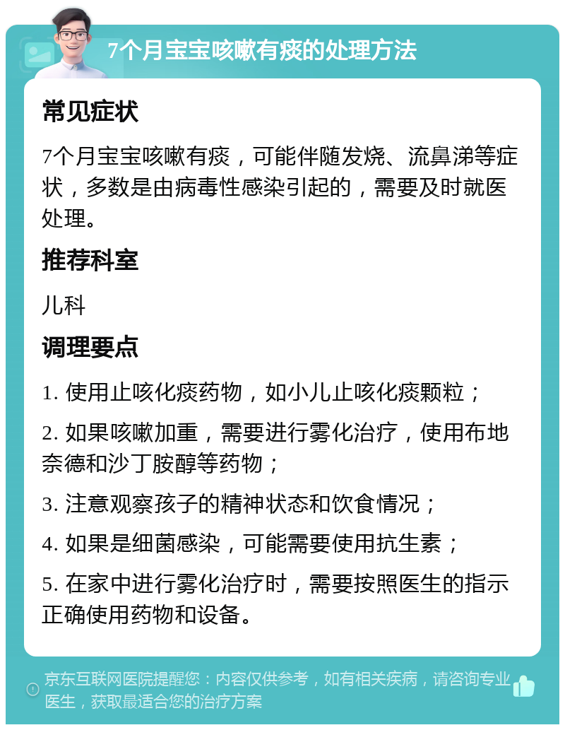 7个月宝宝咳嗽有痰的处理方法 常见症状 7个月宝宝咳嗽有痰，可能伴随发烧、流鼻涕等症状，多数是由病毒性感染引起的，需要及时就医处理。 推荐科室 儿科 调理要点 1. 使用止咳化痰药物，如小儿止咳化痰颗粒； 2. 如果咳嗽加重，需要进行雾化治疗，使用布地奈德和沙丁胺醇等药物； 3. 注意观察孩子的精神状态和饮食情况； 4. 如果是细菌感染，可能需要使用抗生素； 5. 在家中进行雾化治疗时，需要按照医生的指示正确使用药物和设备。