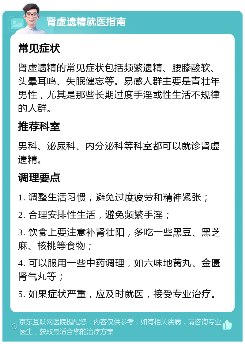 肾虚遗精就医指南 常见症状 肾虚遗精的常见症状包括频繁遗精、腰膝酸软、头晕耳鸣、失眠健忘等。易感人群主要是青壮年男性，尤其是那些长期过度手淫或性生活不规律的人群。 推荐科室 男科、泌尿科、内分泌科等科室都可以就诊肾虚遗精。 调理要点 1. 调整生活习惯，避免过度疲劳和精神紧张； 2. 合理安排性生活，避免频繁手淫； 3. 饮食上要注意补肾壮阳，多吃一些黑豆、黑芝麻、核桃等食物； 4. 可以服用一些中药调理，如六味地黄丸、金匮肾气丸等； 5. 如果症状严重，应及时就医，接受专业治疗。