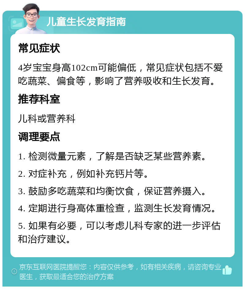 儿童生长发育指南 常见症状 4岁宝宝身高102cm可能偏低，常见症状包括不爱吃蔬菜、偏食等，影响了营养吸收和生长发育。 推荐科室 儿科或营养科 调理要点 1. 检测微量元素，了解是否缺乏某些营养素。 2. 对症补充，例如补充钙片等。 3. 鼓励多吃蔬菜和均衡饮食，保证营养摄入。 4. 定期进行身高体重检查，监测生长发育情况。 5. 如果有必要，可以考虑儿科专家的进一步评估和治疗建议。