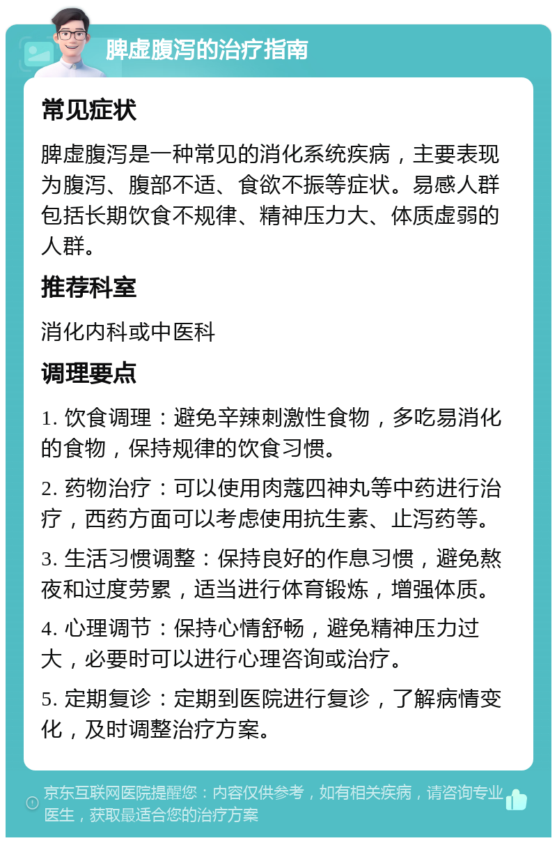 脾虚腹泻的治疗指南 常见症状 脾虚腹泻是一种常见的消化系统疾病，主要表现为腹泻、腹部不适、食欲不振等症状。易感人群包括长期饮食不规律、精神压力大、体质虚弱的人群。 推荐科室 消化内科或中医科 调理要点 1. 饮食调理：避免辛辣刺激性食物，多吃易消化的食物，保持规律的饮食习惯。 2. 药物治疗：可以使用肉蔻四神丸等中药进行治疗，西药方面可以考虑使用抗生素、止泻药等。 3. 生活习惯调整：保持良好的作息习惯，避免熬夜和过度劳累，适当进行体育锻炼，增强体质。 4. 心理调节：保持心情舒畅，避免精神压力过大，必要时可以进行心理咨询或治疗。 5. 定期复诊：定期到医院进行复诊，了解病情变化，及时调整治疗方案。