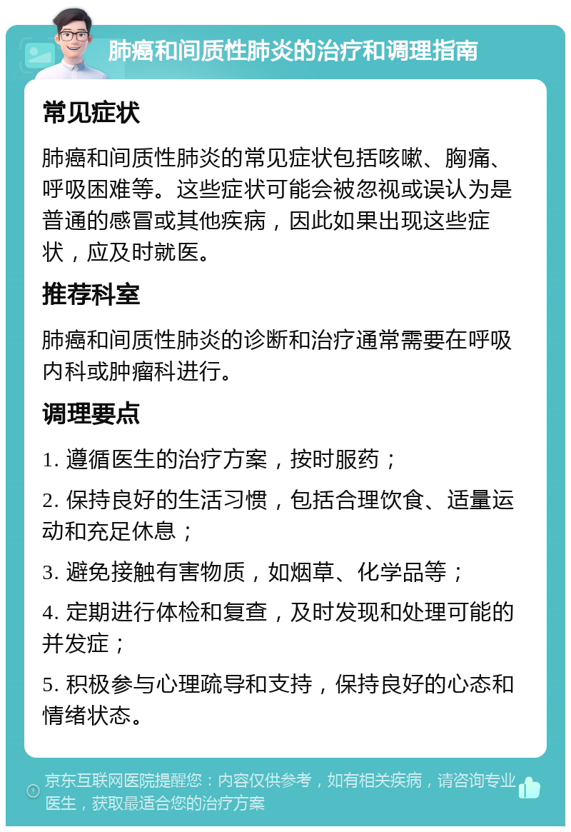 肺癌和间质性肺炎的治疗和调理指南 常见症状 肺癌和间质性肺炎的常见症状包括咳嗽、胸痛、呼吸困难等。这些症状可能会被忽视或误认为是普通的感冒或其他疾病，因此如果出现这些症状，应及时就医。 推荐科室 肺癌和间质性肺炎的诊断和治疗通常需要在呼吸内科或肿瘤科进行。 调理要点 1. 遵循医生的治疗方案，按时服药； 2. 保持良好的生活习惯，包括合理饮食、适量运动和充足休息； 3. 避免接触有害物质，如烟草、化学品等； 4. 定期进行体检和复查，及时发现和处理可能的并发症； 5. 积极参与心理疏导和支持，保持良好的心态和情绪状态。