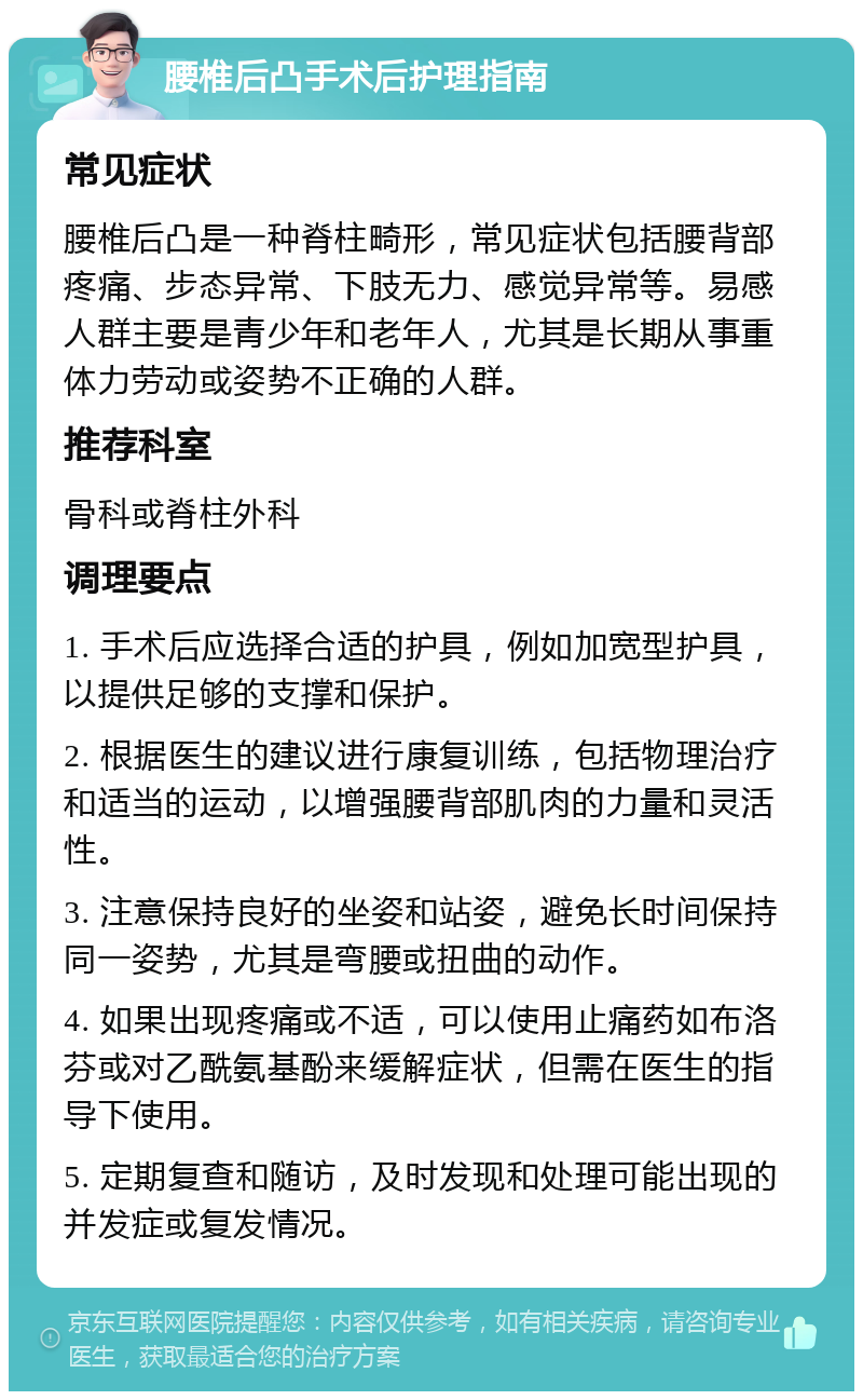 腰椎后凸手术后护理指南 常见症状 腰椎后凸是一种脊柱畸形，常见症状包括腰背部疼痛、步态异常、下肢无力、感觉异常等。易感人群主要是青少年和老年人，尤其是长期从事重体力劳动或姿势不正确的人群。 推荐科室 骨科或脊柱外科 调理要点 1. 手术后应选择合适的护具，例如加宽型护具，以提供足够的支撑和保护。 2. 根据医生的建议进行康复训练，包括物理治疗和适当的运动，以增强腰背部肌肉的力量和灵活性。 3. 注意保持良好的坐姿和站姿，避免长时间保持同一姿势，尤其是弯腰或扭曲的动作。 4. 如果出现疼痛或不适，可以使用止痛药如布洛芬或对乙酰氨基酚来缓解症状，但需在医生的指导下使用。 5. 定期复查和随访，及时发现和处理可能出现的并发症或复发情况。