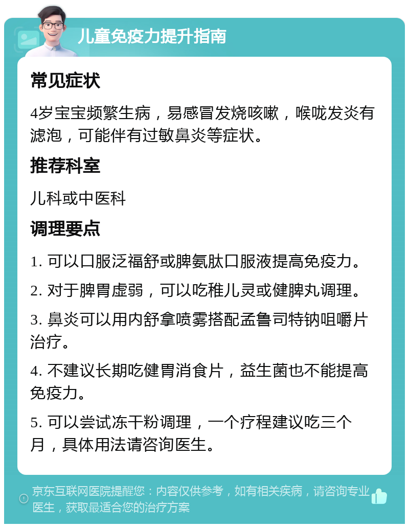 儿童免疫力提升指南 常见症状 4岁宝宝频繁生病，易感冒发烧咳嗽，喉咙发炎有滤泡，可能伴有过敏鼻炎等症状。 推荐科室 儿科或中医科 调理要点 1. 可以口服泛福舒或脾氨肽口服液提高免疫力。 2. 对于脾胃虚弱，可以吃稚儿灵或健脾丸调理。 3. 鼻炎可以用内舒拿喷雾搭配孟鲁司特钠咀嚼片治疗。 4. 不建议长期吃健胃消食片，益生菌也不能提高免疫力。 5. 可以尝试冻干粉调理，一个疗程建议吃三个月，具体用法请咨询医生。