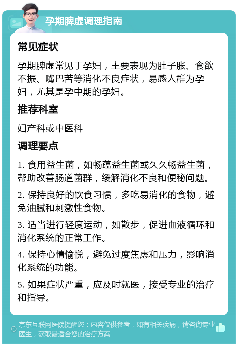 孕期脾虚调理指南 常见症状 孕期脾虚常见于孕妇，主要表现为肚子胀、食欲不振、嘴巴苦等消化不良症状，易感人群为孕妇，尤其是孕中期的孕妇。 推荐科室 妇产科或中医科 调理要点 1. 食用益生菌，如畅蕴益生菌或久久畅益生菌，帮助改善肠道菌群，缓解消化不良和便秘问题。 2. 保持良好的饮食习惯，多吃易消化的食物，避免油腻和刺激性食物。 3. 适当进行轻度运动，如散步，促进血液循环和消化系统的正常工作。 4. 保持心情愉悦，避免过度焦虑和压力，影响消化系统的功能。 5. 如果症状严重，应及时就医，接受专业的治疗和指导。