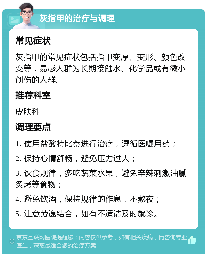 灰指甲的治疗与调理 常见症状 灰指甲的常见症状包括指甲变厚、变形、颜色改变等，易感人群为长期接触水、化学品或有微小创伤的人群。 推荐科室 皮肤科 调理要点 1. 使用盐酸特比萘进行治疗，遵循医嘱用药； 2. 保持心情舒畅，避免压力过大； 3. 饮食规律，多吃蔬菜水果，避免辛辣刺激油腻炙烤等食物； 4. 避免饮酒，保持规律的作息，不熬夜； 5. 注意劳逸结合，如有不适请及时就诊。