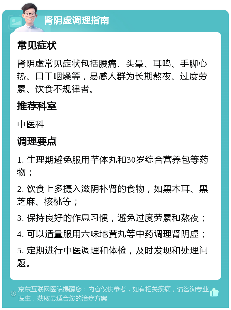 肾阴虚调理指南 常见症状 肾阴虚常见症状包括腰痛、头晕、耳鸣、手脚心热、口干咽燥等，易感人群为长期熬夜、过度劳累、饮食不规律者。 推荐科室 中医科 调理要点 1. 生理期避免服用芊体丸和30岁综合营养包等药物； 2. 饮食上多摄入滋阴补肾的食物，如黑木耳、黑芝麻、核桃等； 3. 保持良好的作息习惯，避免过度劳累和熬夜； 4. 可以适量服用六味地黄丸等中药调理肾阴虚； 5. 定期进行中医调理和体检，及时发现和处理问题。