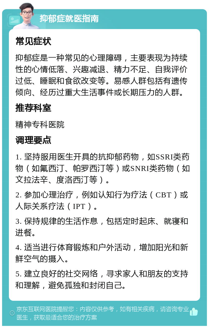 抑郁症就医指南 常见症状 抑郁症是一种常见的心理障碍，主要表现为持续性的心情低落、兴趣减退、精力不足、自我评价过低、睡眠和食欲改变等。易感人群包括有遗传倾向、经历过重大生活事件或长期压力的人群。 推荐科室 精神专科医院 调理要点 1. 坚持服用医生开具的抗抑郁药物，如SSRI类药物（如氟西汀、帕罗西汀等）或SNRI类药物（如文拉法辛、度洛西汀等）。 2. 参加心理治疗，例如认知行为疗法（CBT）或人际关系疗法（IPT）。 3. 保持规律的生活作息，包括定时起床、就寝和进餐。 4. 适当进行体育锻炼和户外活动，增加阳光和新鲜空气的摄入。 5. 建立良好的社交网络，寻求家人和朋友的支持和理解，避免孤独和封闭自己。