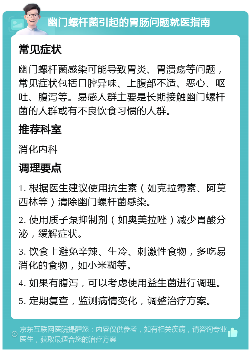 幽门螺杆菌引起的胃肠问题就医指南 常见症状 幽门螺杆菌感染可能导致胃炎、胃溃疡等问题，常见症状包括口腔异味、上腹部不适、恶心、呕吐、腹泻等。易感人群主要是长期接触幽门螺杆菌的人群或有不良饮食习惯的人群。 推荐科室 消化内科 调理要点 1. 根据医生建议使用抗生素（如克拉霉素、阿莫西林等）清除幽门螺杆菌感染。 2. 使用质子泵抑制剂（如奥美拉唑）减少胃酸分泌，缓解症状。 3. 饮食上避免辛辣、生冷、刺激性食物，多吃易消化的食物，如小米糊等。 4. 如果有腹泻，可以考虑使用益生菌进行调理。 5. 定期复查，监测病情变化，调整治疗方案。