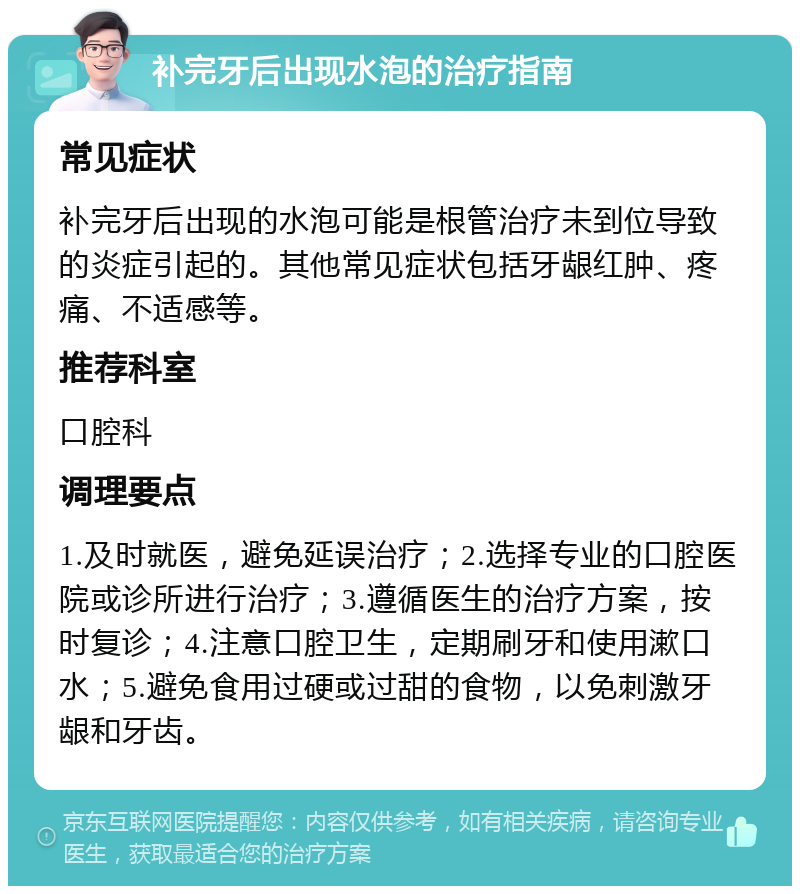 补完牙后出现水泡的治疗指南 常见症状 补完牙后出现的水泡可能是根管治疗未到位导致的炎症引起的。其他常见症状包括牙龈红肿、疼痛、不适感等。 推荐科室 口腔科 调理要点 1.及时就医，避免延误治疗；2.选择专业的口腔医院或诊所进行治疗；3.遵循医生的治疗方案，按时复诊；4.注意口腔卫生，定期刷牙和使用漱口水；5.避免食用过硬或过甜的食物，以免刺激牙龈和牙齿。