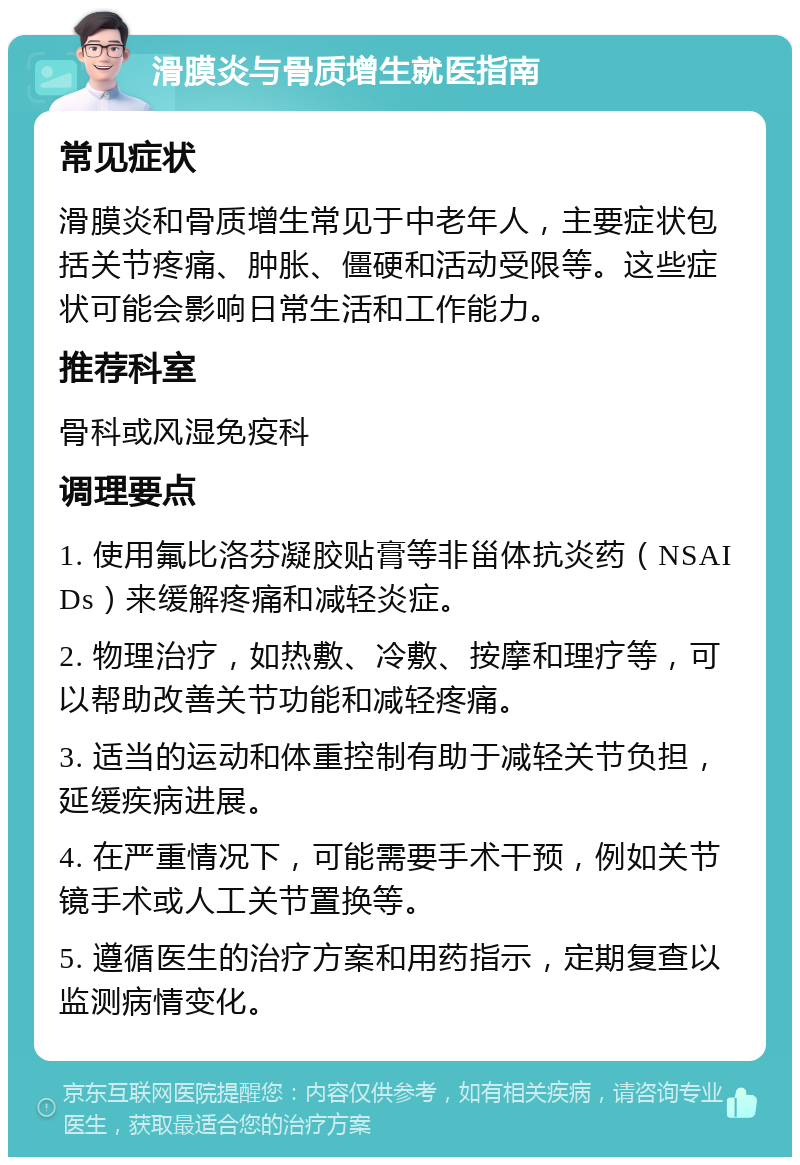 滑膜炎与骨质增生就医指南 常见症状 滑膜炎和骨质增生常见于中老年人，主要症状包括关节疼痛、肿胀、僵硬和活动受限等。这些症状可能会影响日常生活和工作能力。 推荐科室 骨科或风湿免疫科 调理要点 1. 使用氟比洛芬凝胶贴膏等非甾体抗炎药（NSAIDs）来缓解疼痛和减轻炎症。 2. 物理治疗，如热敷、冷敷、按摩和理疗等，可以帮助改善关节功能和减轻疼痛。 3. 适当的运动和体重控制有助于减轻关节负担，延缓疾病进展。 4. 在严重情况下，可能需要手术干预，例如关节镜手术或人工关节置换等。 5. 遵循医生的治疗方案和用药指示，定期复查以监测病情变化。