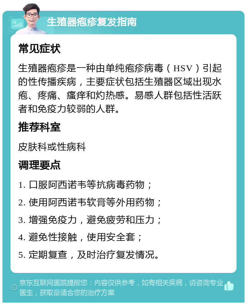 生殖器疱疹复发指南 常见症状 生殖器疱疹是一种由单纯疱疹病毒（HSV）引起的性传播疾病，主要症状包括生殖器区域出现水疱、疼痛、瘙痒和灼热感。易感人群包括性活跃者和免疫力较弱的人群。 推荐科室 皮肤科或性病科 调理要点 1. 口服阿西诺韦等抗病毒药物； 2. 使用阿西诺韦软膏等外用药物； 3. 增强免疫力，避免疲劳和压力； 4. 避免性接触，使用安全套； 5. 定期复查，及时治疗复发情况。