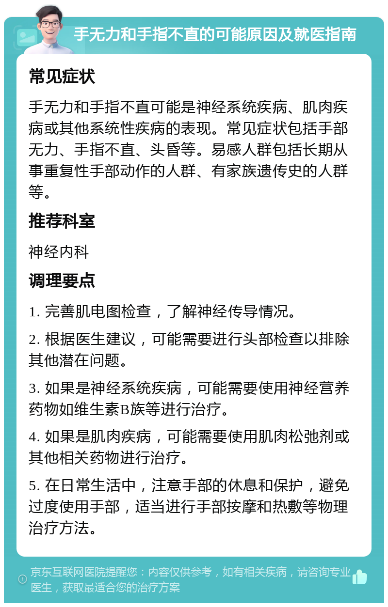 手无力和手指不直的可能原因及就医指南 常见症状 手无力和手指不直可能是神经系统疾病、肌肉疾病或其他系统性疾病的表现。常见症状包括手部无力、手指不直、头昏等。易感人群包括长期从事重复性手部动作的人群、有家族遗传史的人群等。 推荐科室 神经内科 调理要点 1. 完善肌电图检查，了解神经传导情况。 2. 根据医生建议，可能需要进行头部检查以排除其他潜在问题。 3. 如果是神经系统疾病，可能需要使用神经营养药物如维生素B族等进行治疗。 4. 如果是肌肉疾病，可能需要使用肌肉松弛剂或其他相关药物进行治疗。 5. 在日常生活中，注意手部的休息和保护，避免过度使用手部，适当进行手部按摩和热敷等物理治疗方法。