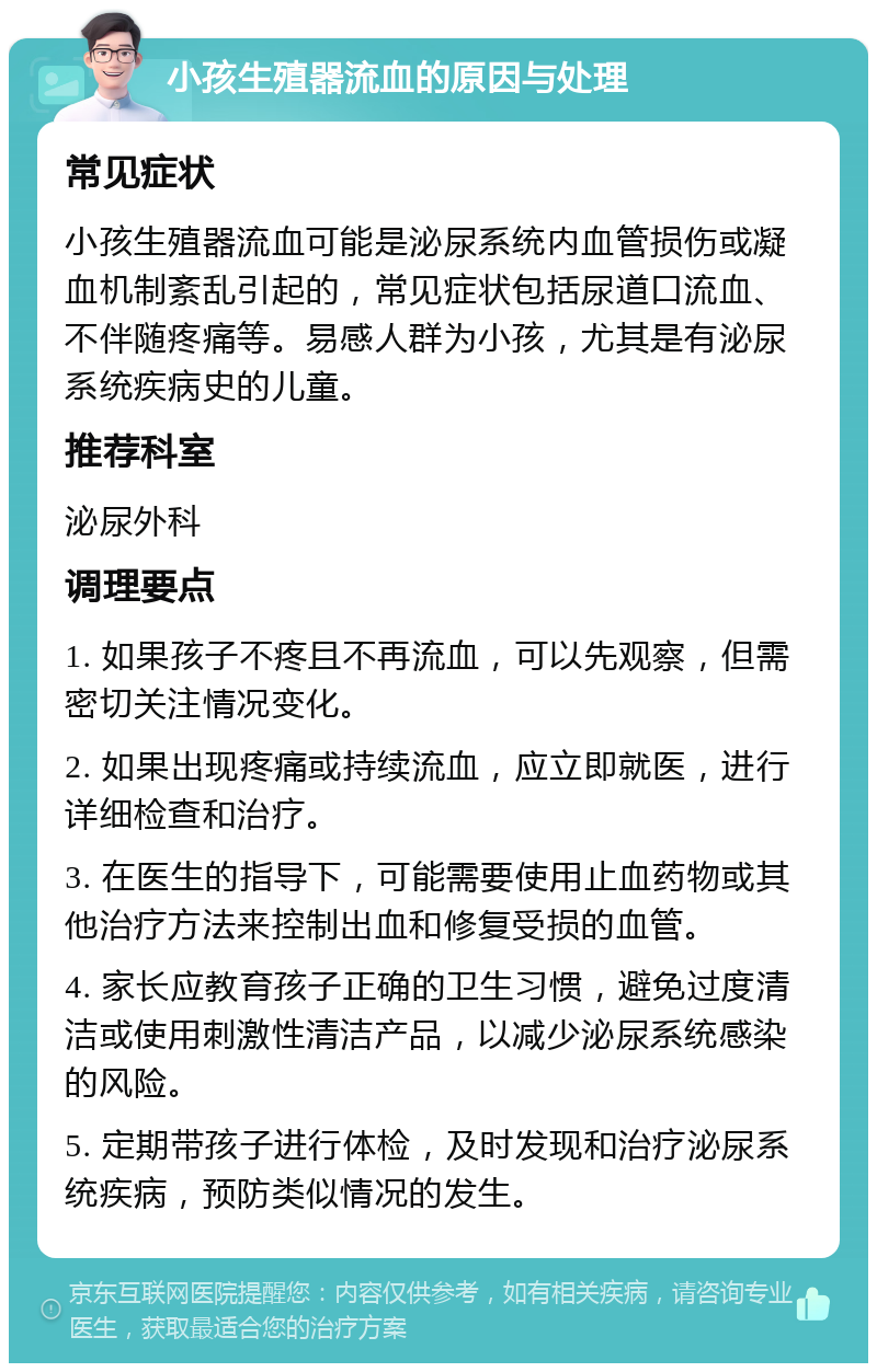 小孩生殖器流血的原因与处理 常见症状 小孩生殖器流血可能是泌尿系统内血管损伤或凝血机制紊乱引起的，常见症状包括尿道口流血、不伴随疼痛等。易感人群为小孩，尤其是有泌尿系统疾病史的儿童。 推荐科室 泌尿外科 调理要点 1. 如果孩子不疼且不再流血，可以先观察，但需密切关注情况变化。 2. 如果出现疼痛或持续流血，应立即就医，进行详细检查和治疗。 3. 在医生的指导下，可能需要使用止血药物或其他治疗方法来控制出血和修复受损的血管。 4. 家长应教育孩子正确的卫生习惯，避免过度清洁或使用刺激性清洁产品，以减少泌尿系统感染的风险。 5. 定期带孩子进行体检，及时发现和治疗泌尿系统疾病，预防类似情况的发生。