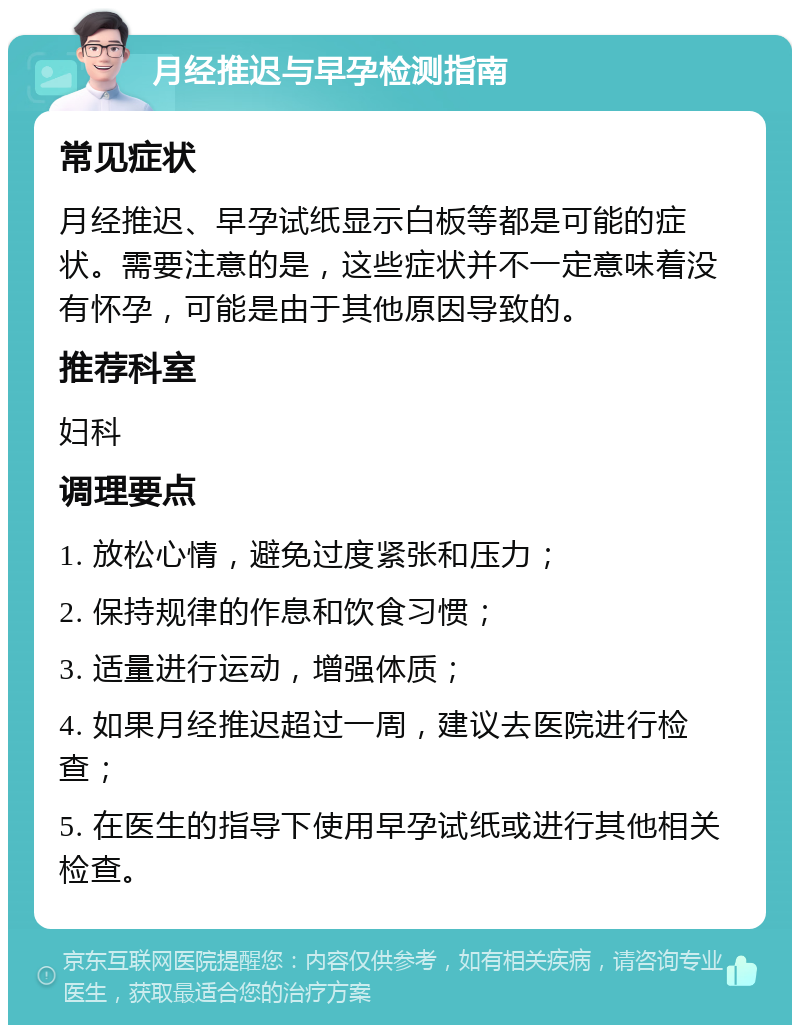 月经推迟与早孕检测指南 常见症状 月经推迟、早孕试纸显示白板等都是可能的症状。需要注意的是，这些症状并不一定意味着没有怀孕，可能是由于其他原因导致的。 推荐科室 妇科 调理要点 1. 放松心情，避免过度紧张和压力； 2. 保持规律的作息和饮食习惯； 3. 适量进行运动，增强体质； 4. 如果月经推迟超过一周，建议去医院进行检查； 5. 在医生的指导下使用早孕试纸或进行其他相关检查。