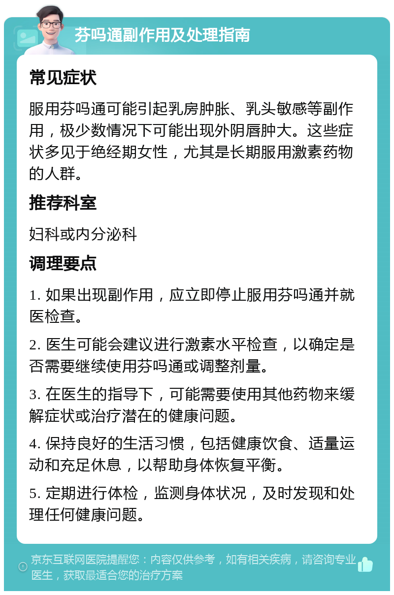 芬吗通副作用及处理指南 常见症状 服用芬吗通可能引起乳房肿胀、乳头敏感等副作用，极少数情况下可能出现外阴唇肿大。这些症状多见于绝经期女性，尤其是长期服用激素药物的人群。 推荐科室 妇科或内分泌科 调理要点 1. 如果出现副作用，应立即停止服用芬吗通并就医检查。 2. 医生可能会建议进行激素水平检查，以确定是否需要继续使用芬吗通或调整剂量。 3. 在医生的指导下，可能需要使用其他药物来缓解症状或治疗潜在的健康问题。 4. 保持良好的生活习惯，包括健康饮食、适量运动和充足休息，以帮助身体恢复平衡。 5. 定期进行体检，监测身体状况，及时发现和处理任何健康问题。