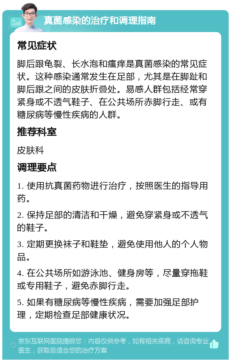 真菌感染的治疗和调理指南 常见症状 脚后跟龟裂、长水泡和瘙痒是真菌感染的常见症状。这种感染通常发生在足部，尤其是在脚趾和脚后跟之间的皮肤折叠处。易感人群包括经常穿紧身或不透气鞋子、在公共场所赤脚行走、或有糖尿病等慢性疾病的人群。 推荐科室 皮肤科 调理要点 1. 使用抗真菌药物进行治疗，按照医生的指导用药。 2. 保持足部的清洁和干燥，避免穿紧身或不透气的鞋子。 3. 定期更换袜子和鞋垫，避免使用他人的个人物品。 4. 在公共场所如游泳池、健身房等，尽量穿拖鞋或专用鞋子，避免赤脚行走。 5. 如果有糖尿病等慢性疾病，需要加强足部护理，定期检查足部健康状况。