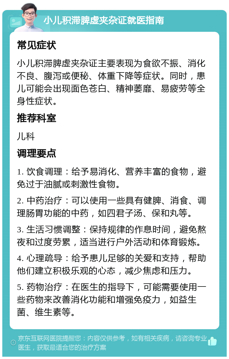 小儿积滞脾虚夹杂证就医指南 常见症状 小儿积滞脾虚夹杂证主要表现为食欲不振、消化不良、腹泻或便秘、体重下降等症状。同时，患儿可能会出现面色苍白、精神萎靡、易疲劳等全身性症状。 推荐科室 儿科 调理要点 1. 饮食调理：给予易消化、营养丰富的食物，避免过于油腻或刺激性食物。 2. 中药治疗：可以使用一些具有健脾、消食、调理肠胃功能的中药，如四君子汤、保和丸等。 3. 生活习惯调整：保持规律的作息时间，避免熬夜和过度劳累，适当进行户外活动和体育锻炼。 4. 心理疏导：给予患儿足够的关爱和支持，帮助他们建立积极乐观的心态，减少焦虑和压力。 5. 药物治疗：在医生的指导下，可能需要使用一些药物来改善消化功能和增强免疫力，如益生菌、维生素等。