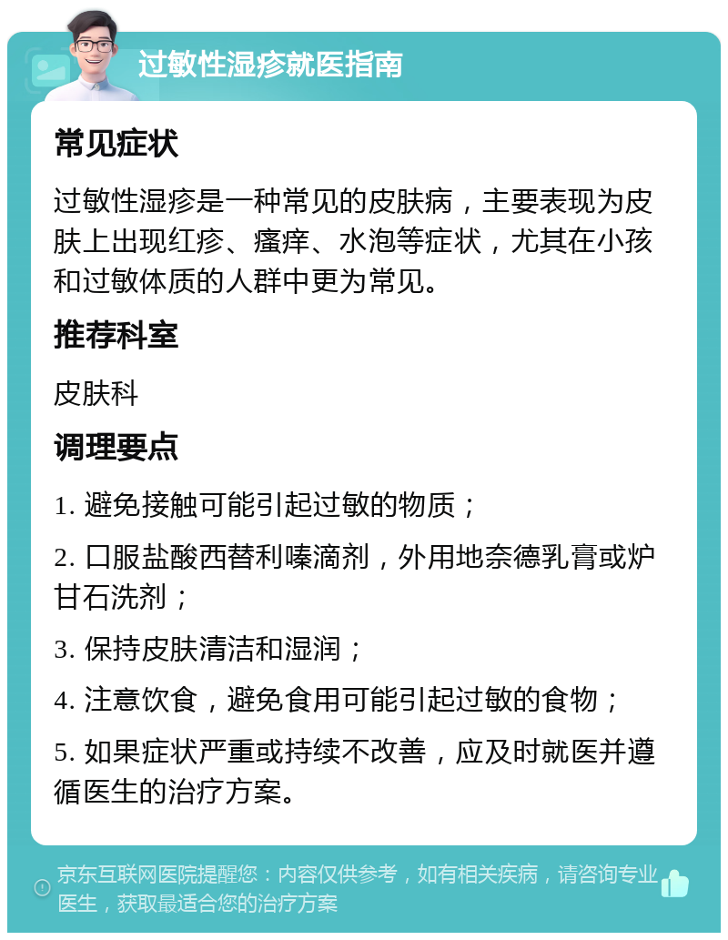 过敏性湿疹就医指南 常见症状 过敏性湿疹是一种常见的皮肤病，主要表现为皮肤上出现红疹、瘙痒、水泡等症状，尤其在小孩和过敏体质的人群中更为常见。 推荐科室 皮肤科 调理要点 1. 避免接触可能引起过敏的物质； 2. 口服盐酸西替利嗪滴剂，外用地奈德乳膏或炉甘石洗剂； 3. 保持皮肤清洁和湿润； 4. 注意饮食，避免食用可能引起过敏的食物； 5. 如果症状严重或持续不改善，应及时就医并遵循医生的治疗方案。