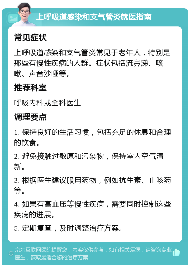 上呼吸道感染和支气管炎就医指南 常见症状 上呼吸道感染和支气管炎常见于老年人，特别是那些有慢性疾病的人群。症状包括流鼻涕、咳嗽、声音沙哑等。 推荐科室 呼吸内科或全科医生 调理要点 1. 保持良好的生活习惯，包括充足的休息和合理的饮食。 2. 避免接触过敏原和污染物，保持室内空气清新。 3. 根据医生建议服用药物，例如抗生素、止咳药等。 4. 如果有高血压等慢性疾病，需要同时控制这些疾病的进展。 5. 定期复查，及时调整治疗方案。