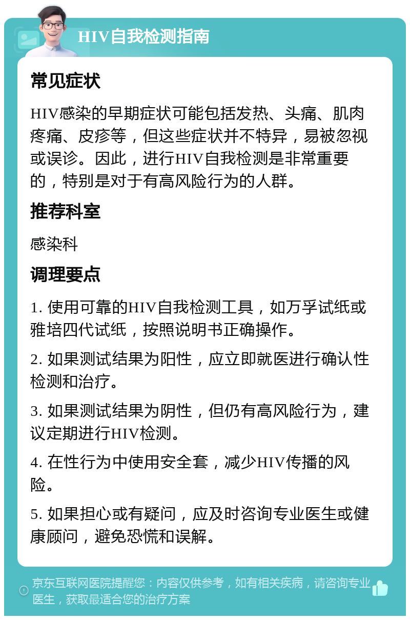 HIV自我检测指南 常见症状 HIV感染的早期症状可能包括发热、头痛、肌肉疼痛、皮疹等，但这些症状并不特异，易被忽视或误诊。因此，进行HIV自我检测是非常重要的，特别是对于有高风险行为的人群。 推荐科室 感染科 调理要点 1. 使用可靠的HIV自我检测工具，如万孚试纸或雅培四代试纸，按照说明书正确操作。 2. 如果测试结果为阳性，应立即就医进行确认性检测和治疗。 3. 如果测试结果为阴性，但仍有高风险行为，建议定期进行HIV检测。 4. 在性行为中使用安全套，减少HIV传播的风险。 5. 如果担心或有疑问，应及时咨询专业医生或健康顾问，避免恐慌和误解。