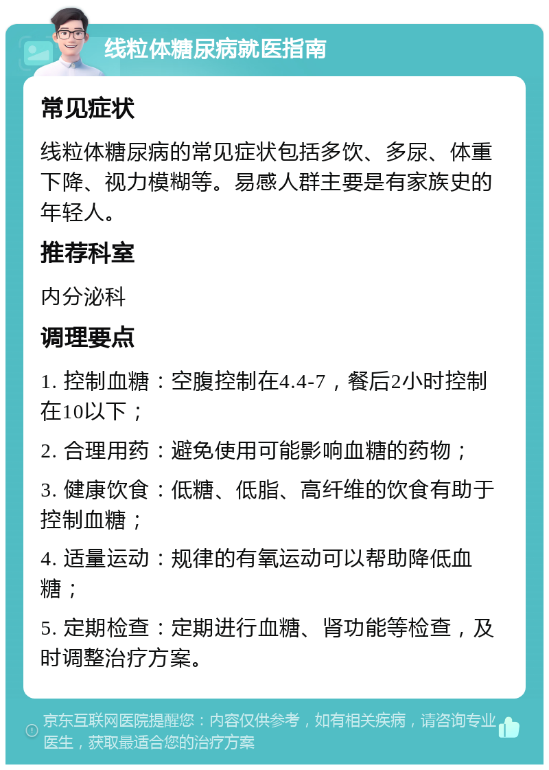 线粒体糖尿病就医指南 常见症状 线粒体糖尿病的常见症状包括多饮、多尿、体重下降、视力模糊等。易感人群主要是有家族史的年轻人。 推荐科室 内分泌科 调理要点 1. 控制血糖：空腹控制在4.4-7，餐后2小时控制在10以下； 2. 合理用药：避免使用可能影响血糖的药物； 3. 健康饮食：低糖、低脂、高纤维的饮食有助于控制血糖； 4. 适量运动：规律的有氧运动可以帮助降低血糖； 5. 定期检查：定期进行血糖、肾功能等检查，及时调整治疗方案。