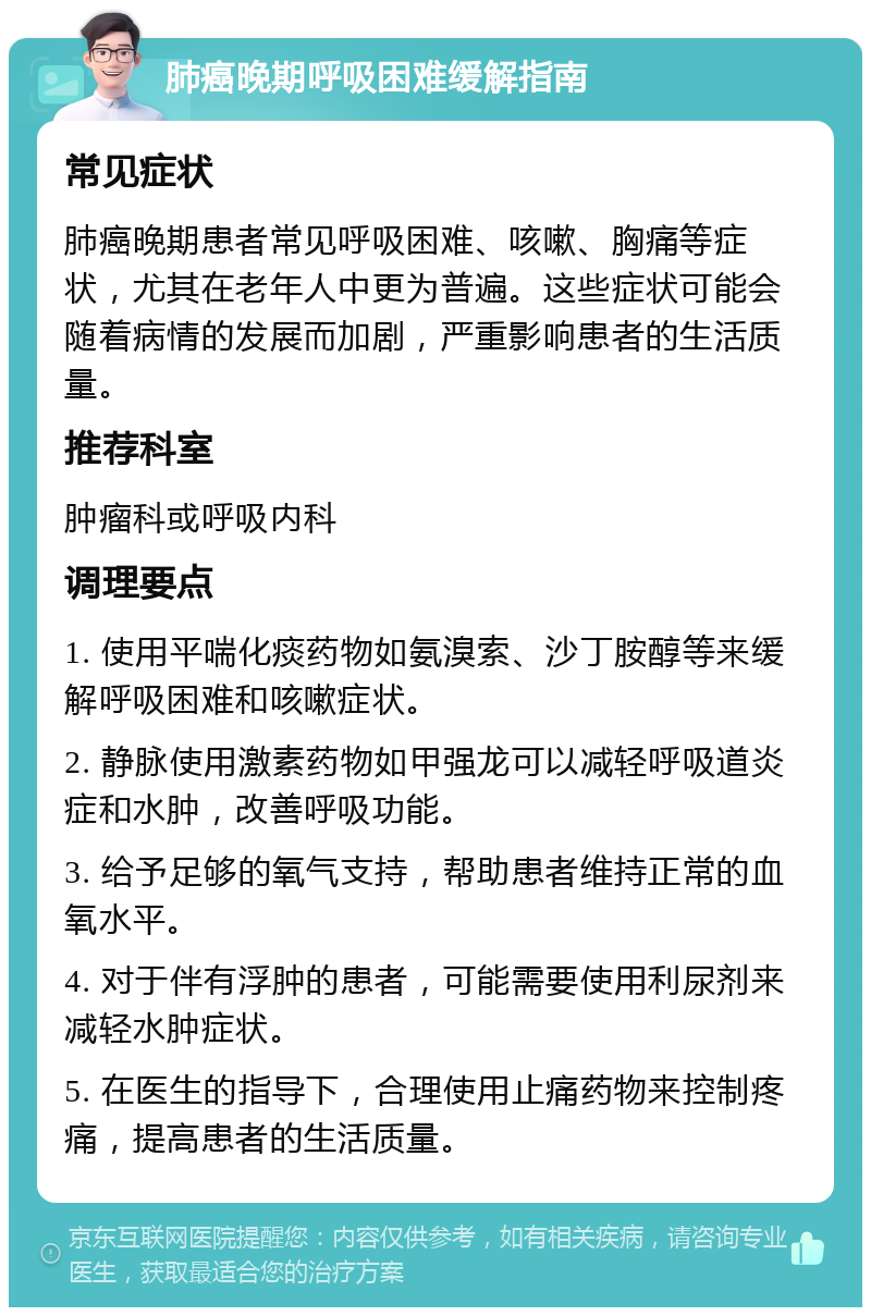 肺癌晚期呼吸困难缓解指南 常见症状 肺癌晚期患者常见呼吸困难、咳嗽、胸痛等症状，尤其在老年人中更为普遍。这些症状可能会随着病情的发展而加剧，严重影响患者的生活质量。 推荐科室 肿瘤科或呼吸内科 调理要点 1. 使用平喘化痰药物如氨溴索、沙丁胺醇等来缓解呼吸困难和咳嗽症状。 2. 静脉使用激素药物如甲强龙可以减轻呼吸道炎症和水肿，改善呼吸功能。 3. 给予足够的氧气支持，帮助患者维持正常的血氧水平。 4. 对于伴有浮肿的患者，可能需要使用利尿剂来减轻水肿症状。 5. 在医生的指导下，合理使用止痛药物来控制疼痛，提高患者的生活质量。