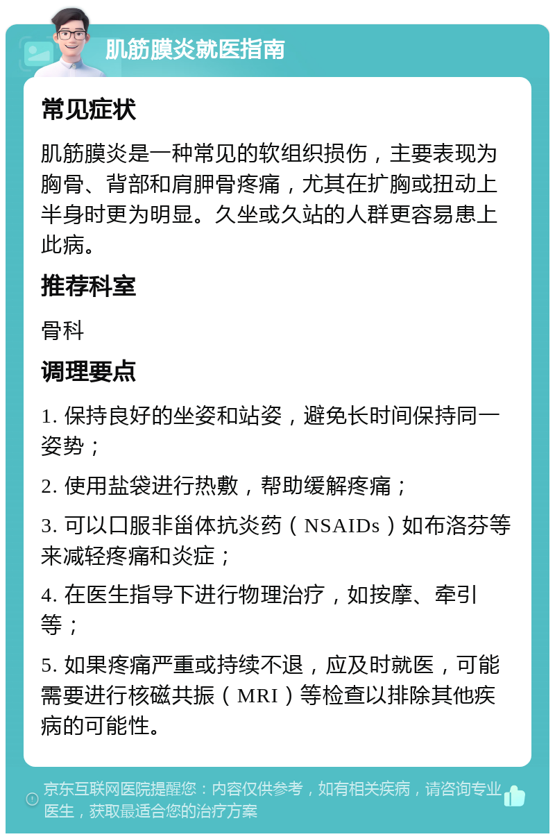 肌筋膜炎就医指南 常见症状 肌筋膜炎是一种常见的软组织损伤，主要表现为胸骨、背部和肩胛骨疼痛，尤其在扩胸或扭动上半身时更为明显。久坐或久站的人群更容易患上此病。 推荐科室 骨科 调理要点 1. 保持良好的坐姿和站姿，避免长时间保持同一姿势； 2. 使用盐袋进行热敷，帮助缓解疼痛； 3. 可以口服非甾体抗炎药（NSAIDs）如布洛芬等来减轻疼痛和炎症； 4. 在医生指导下进行物理治疗，如按摩、牵引等； 5. 如果疼痛严重或持续不退，应及时就医，可能需要进行核磁共振（MRI）等检查以排除其他疾病的可能性。