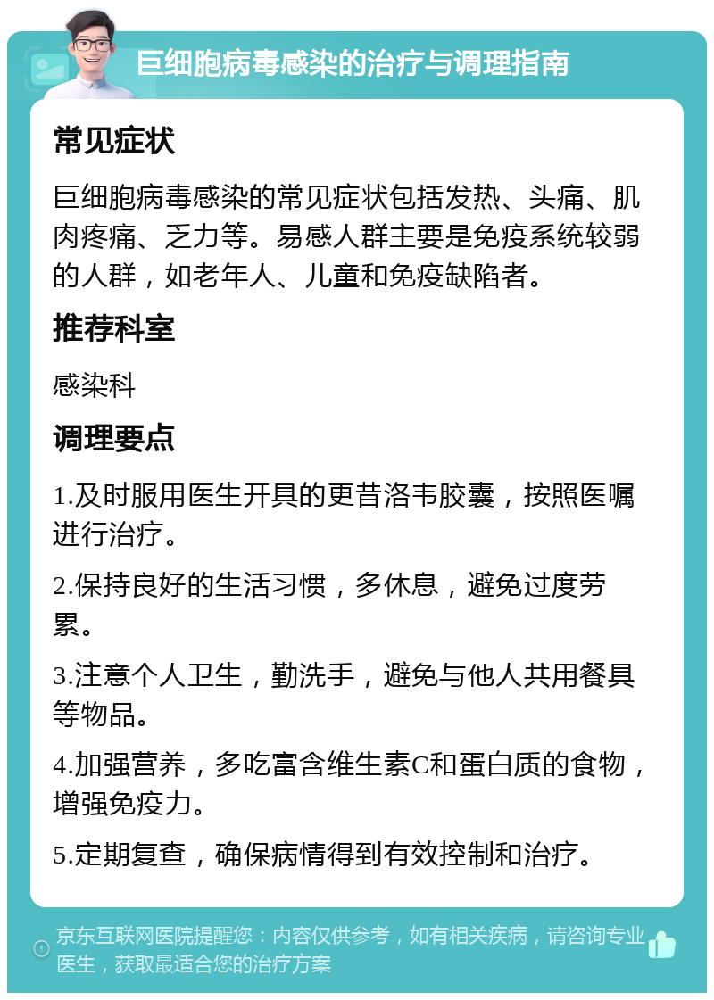 巨细胞病毒感染的治疗与调理指南 常见症状 巨细胞病毒感染的常见症状包括发热、头痛、肌肉疼痛、乏力等。易感人群主要是免疫系统较弱的人群，如老年人、儿童和免疫缺陷者。 推荐科室 感染科 调理要点 1.及时服用医生开具的更昔洛韦胶囊，按照医嘱进行治疗。 2.保持良好的生活习惯，多休息，避免过度劳累。 3.注意个人卫生，勤洗手，避免与他人共用餐具等物品。 4.加强营养，多吃富含维生素C和蛋白质的食物，增强免疫力。 5.定期复查，确保病情得到有效控制和治疗。