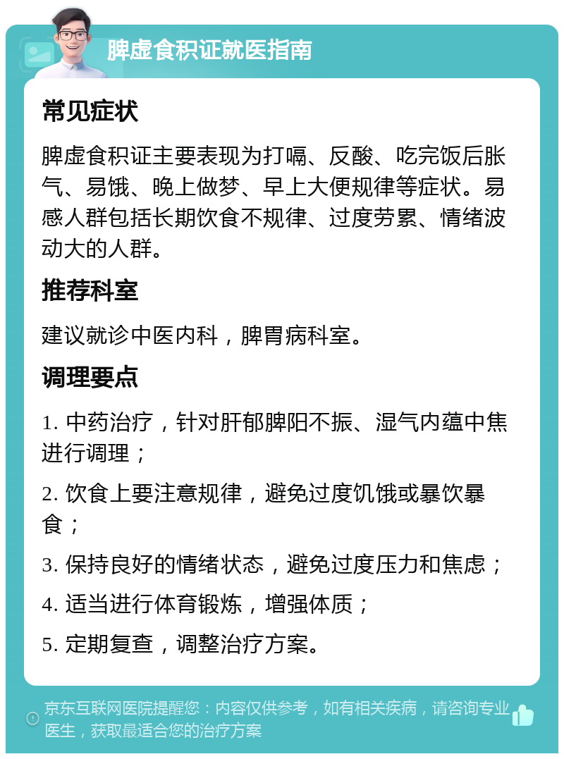 脾虚食积证就医指南 常见症状 脾虚食积证主要表现为打嗝、反酸、吃完饭后胀气、易饿、晚上做梦、早上大便规律等症状。易感人群包括长期饮食不规律、过度劳累、情绪波动大的人群。 推荐科室 建议就诊中医内科，脾胃病科室。 调理要点 1. 中药治疗，针对肝郁脾阳不振、湿气内蕴中焦进行调理； 2. 饮食上要注意规律，避免过度饥饿或暴饮暴食； 3. 保持良好的情绪状态，避免过度压力和焦虑； 4. 适当进行体育锻炼，增强体质； 5. 定期复查，调整治疗方案。