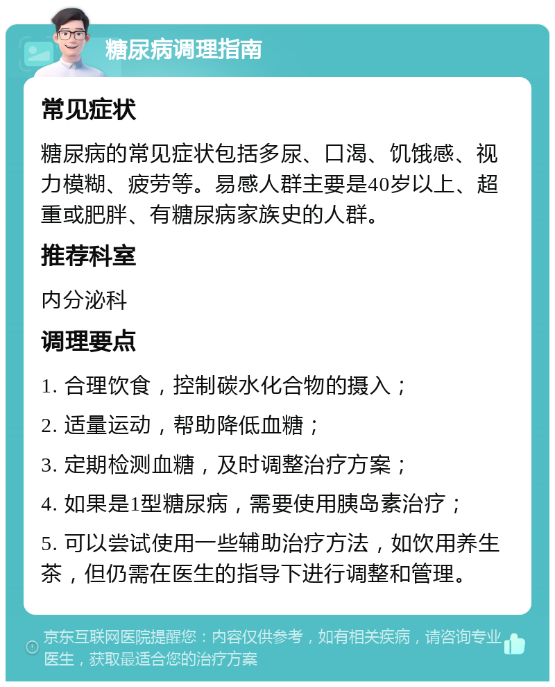 糖尿病调理指南 常见症状 糖尿病的常见症状包括多尿、口渴、饥饿感、视力模糊、疲劳等。易感人群主要是40岁以上、超重或肥胖、有糖尿病家族史的人群。 推荐科室 内分泌科 调理要点 1. 合理饮食，控制碳水化合物的摄入； 2. 适量运动，帮助降低血糖； 3. 定期检测血糖，及时调整治疗方案； 4. 如果是1型糖尿病，需要使用胰岛素治疗； 5. 可以尝试使用一些辅助治疗方法，如饮用养生茶，但仍需在医生的指导下进行调整和管理。