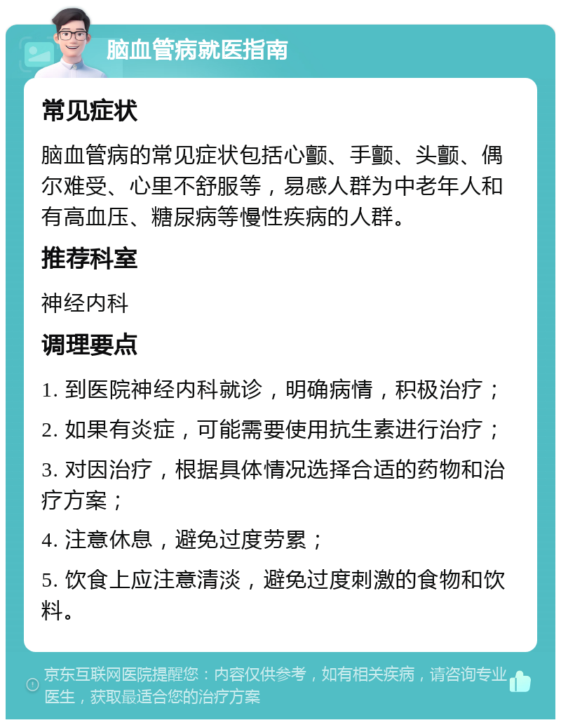 脑血管病就医指南 常见症状 脑血管病的常见症状包括心颤、手颤、头颤、偶尔难受、心里不舒服等，易感人群为中老年人和有高血压、糖尿病等慢性疾病的人群。 推荐科室 神经内科 调理要点 1. 到医院神经内科就诊，明确病情，积极治疗； 2. 如果有炎症，可能需要使用抗生素进行治疗； 3. 对因治疗，根据具体情况选择合适的药物和治疗方案； 4. 注意休息，避免过度劳累； 5. 饮食上应注意清淡，避免过度刺激的食物和饮料。