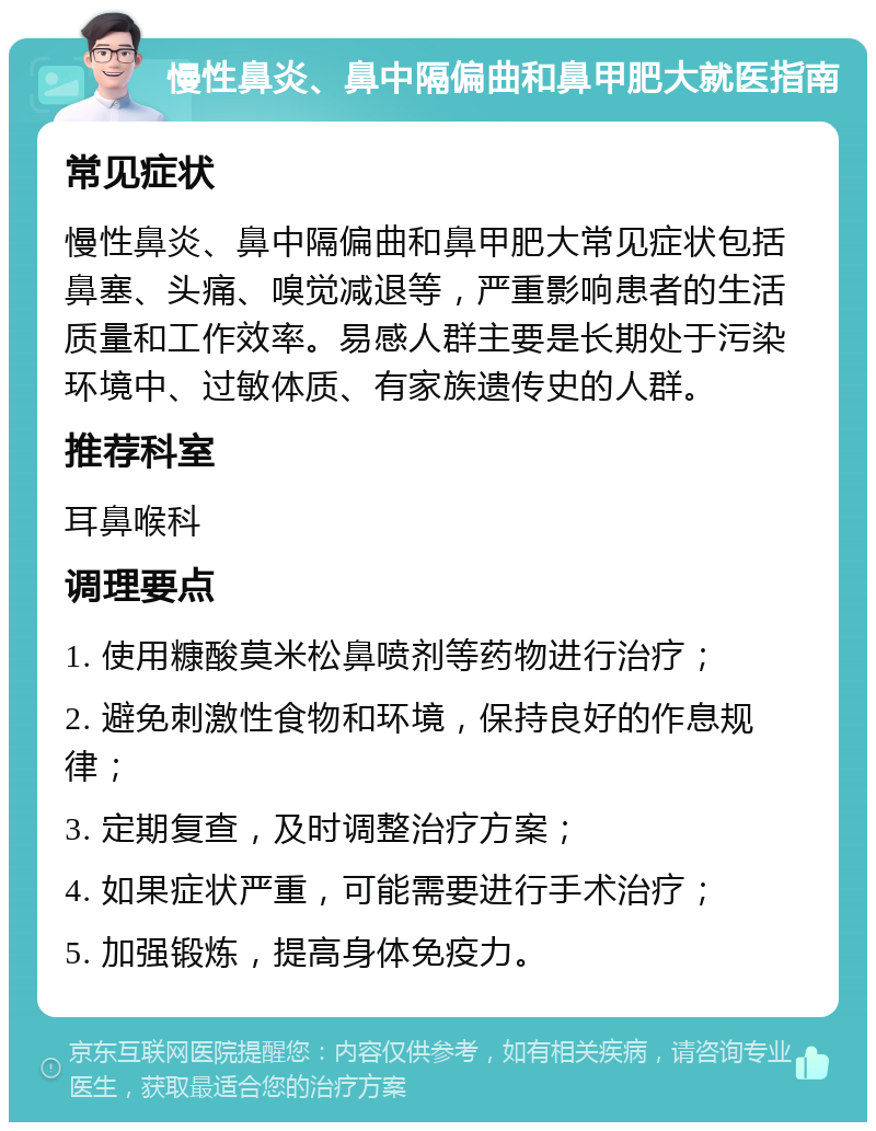 慢性鼻炎、鼻中隔偏曲和鼻甲肥大就医指南 常见症状 慢性鼻炎、鼻中隔偏曲和鼻甲肥大常见症状包括鼻塞、头痛、嗅觉减退等，严重影响患者的生活质量和工作效率。易感人群主要是长期处于污染环境中、过敏体质、有家族遗传史的人群。 推荐科室 耳鼻喉科 调理要点 1. 使用糠酸莫米松鼻喷剂等药物进行治疗； 2. 避免刺激性食物和环境，保持良好的作息规律； 3. 定期复查，及时调整治疗方案； 4. 如果症状严重，可能需要进行手术治疗； 5. 加强锻炼，提高身体免疫力。