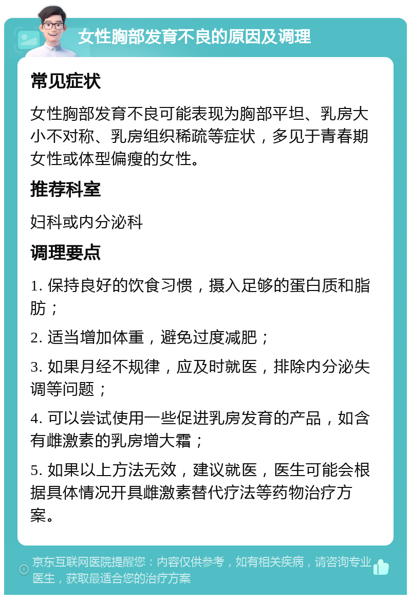 女性胸部发育不良的原因及调理 常见症状 女性胸部发育不良可能表现为胸部平坦、乳房大小不对称、乳房组织稀疏等症状，多见于青春期女性或体型偏瘦的女性。 推荐科室 妇科或内分泌科 调理要点 1. 保持良好的饮食习惯，摄入足够的蛋白质和脂肪； 2. 适当增加体重，避免过度减肥； 3. 如果月经不规律，应及时就医，排除内分泌失调等问题； 4. 可以尝试使用一些促进乳房发育的产品，如含有雌激素的乳房增大霜； 5. 如果以上方法无效，建议就医，医生可能会根据具体情况开具雌激素替代疗法等药物治疗方案。