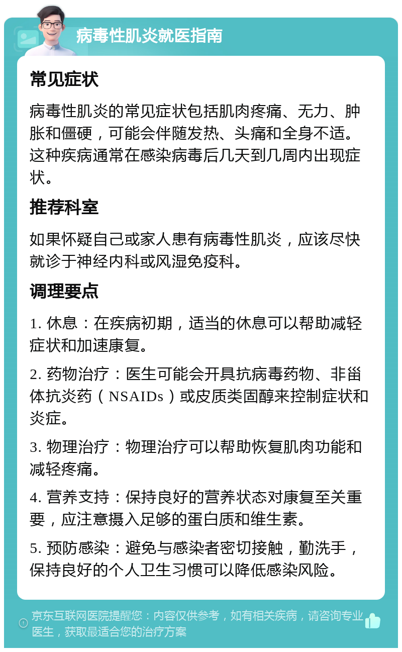 病毒性肌炎就医指南 常见症状 病毒性肌炎的常见症状包括肌肉疼痛、无力、肿胀和僵硬，可能会伴随发热、头痛和全身不适。这种疾病通常在感染病毒后几天到几周内出现症状。 推荐科室 如果怀疑自己或家人患有病毒性肌炎，应该尽快就诊于神经内科或风湿免疫科。 调理要点 1. 休息：在疾病初期，适当的休息可以帮助减轻症状和加速康复。 2. 药物治疗：医生可能会开具抗病毒药物、非甾体抗炎药（NSAIDs）或皮质类固醇来控制症状和炎症。 3. 物理治疗：物理治疗可以帮助恢复肌肉功能和减轻疼痛。 4. 营养支持：保持良好的营养状态对康复至关重要，应注意摄入足够的蛋白质和维生素。 5. 预防感染：避免与感染者密切接触，勤洗手，保持良好的个人卫生习惯可以降低感染风险。