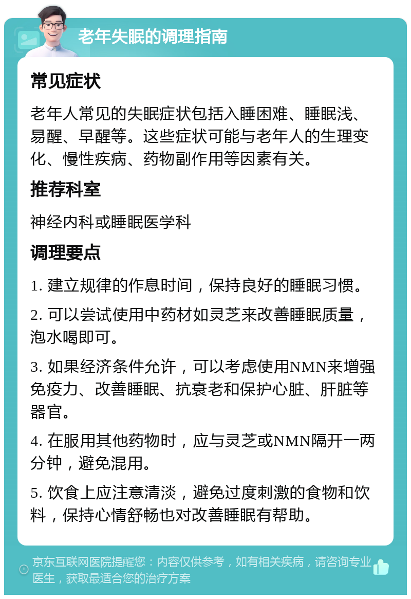 老年失眠的调理指南 常见症状 老年人常见的失眠症状包括入睡困难、睡眠浅、易醒、早醒等。这些症状可能与老年人的生理变化、慢性疾病、药物副作用等因素有关。 推荐科室 神经内科或睡眠医学科 调理要点 1. 建立规律的作息时间，保持良好的睡眠习惯。 2. 可以尝试使用中药材如灵芝来改善睡眠质量，泡水喝即可。 3. 如果经济条件允许，可以考虑使用NMN来增强免疫力、改善睡眠、抗衰老和保护心脏、肝脏等器官。 4. 在服用其他药物时，应与灵芝或NMN隔开一两分钟，避免混用。 5. 饮食上应注意清淡，避免过度刺激的食物和饮料，保持心情舒畅也对改善睡眠有帮助。